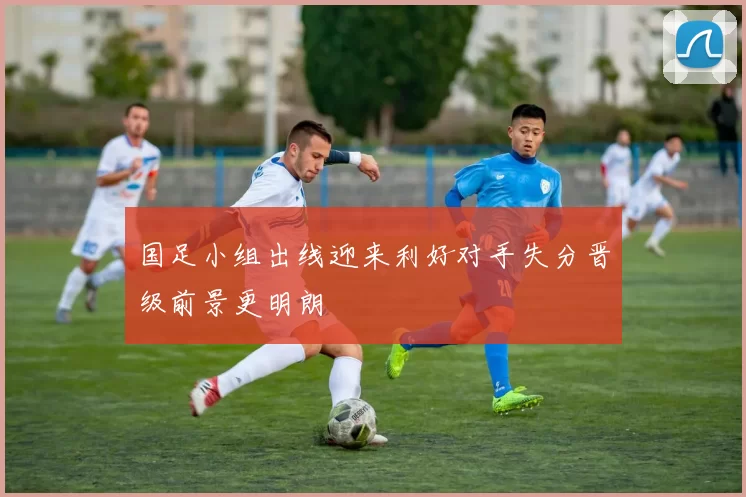 国足小组出线迎来利好对手失分晋级前景更明朗