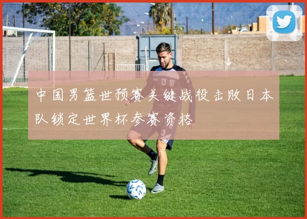 中国男篮世预赛关键战役击败日本队锁定世界杯参赛资格