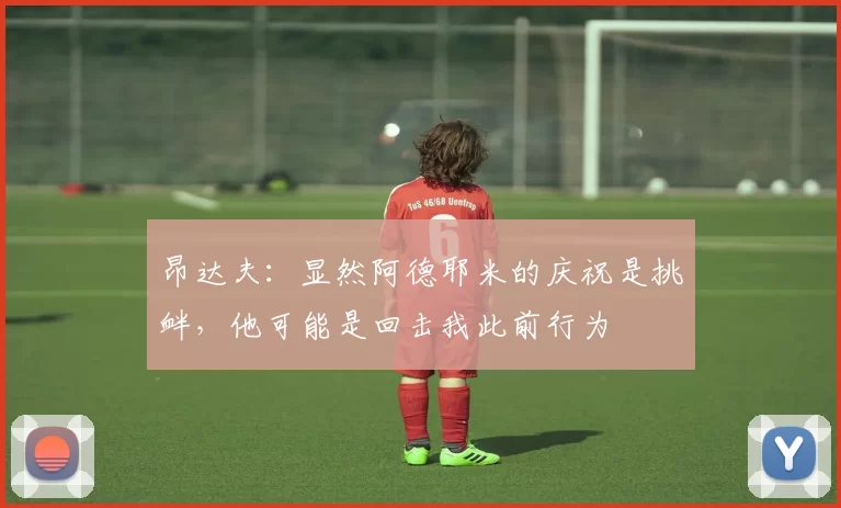 昂达夫:显然阿德耶米的庆祝是挑衅,他可能是回击我此前行为