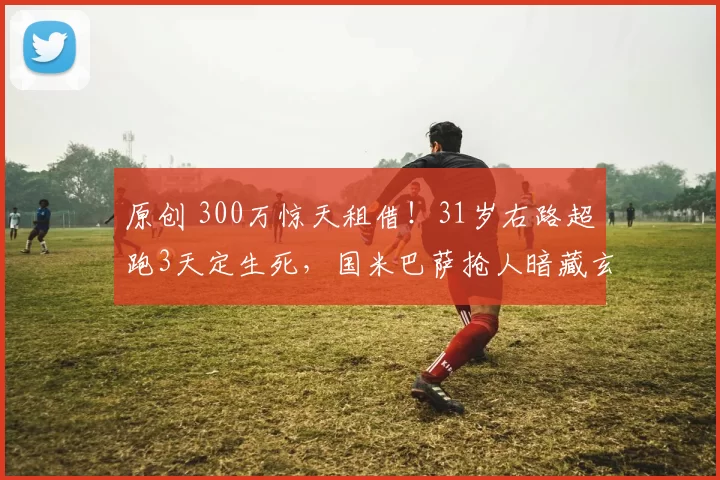 原创 300万惊天租借！31岁右路超跑3天定生死，国米巴萨抢人暗藏玄机