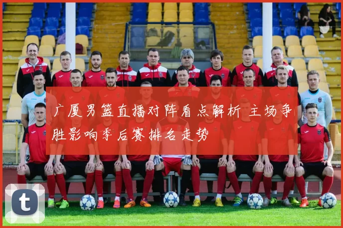 广厦男篮直播对阵看点解析 主场争胜影响季后赛排名走势