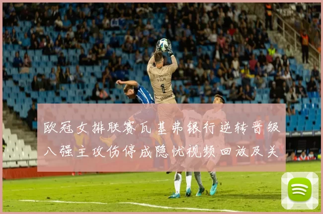 欧冠女排联赛瓦基弗银行逆转晋级八强主攻伤停成隐忧视频回放及关键赛点