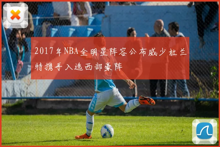 2017年NBA全明星阵容公布威少杜兰特携手入选西部豪阵