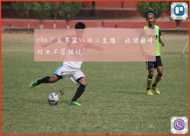cba广东男篮vs浙江直播!这场巅峰对决不容错过!