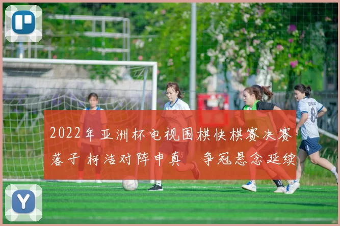 2022年亚洲杯电视围棋快棋赛决赛落子 柯洁对阵申真谞争冠悬念延续