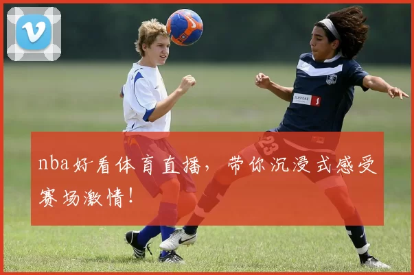 nba好看体育直播，带你沉浸式感受赛场激情！