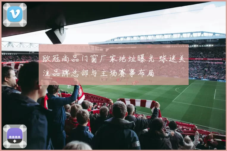 欧冠尚品门窗厂家地址曝光 球迷关注品牌总部与主场赛事布局