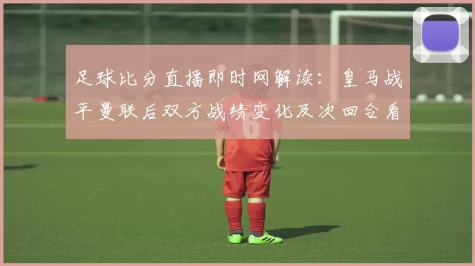 足球比分直播即时网解读：皇马战平曼联后双方战绩变化及次回合看点