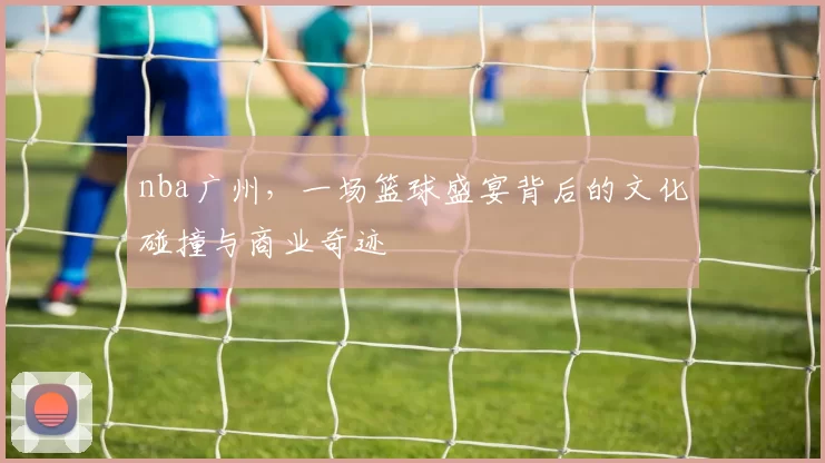 nba广州，一场篮球盛宴背后的文化碰撞与商业奇迹