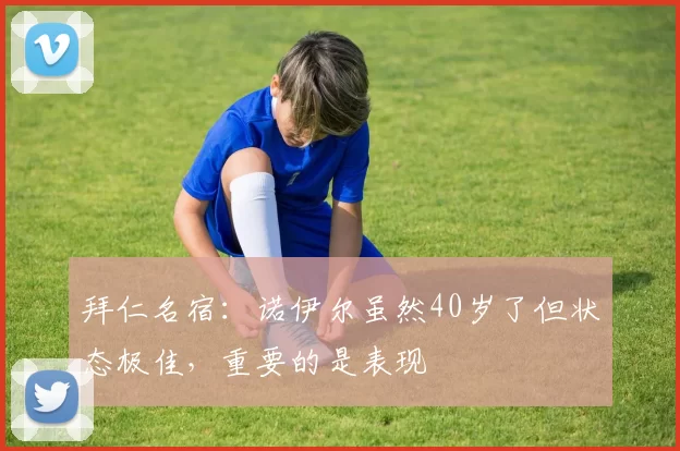 拜仁名宿:诺伊尔虽然40岁了但状态极佳,重要的是表现