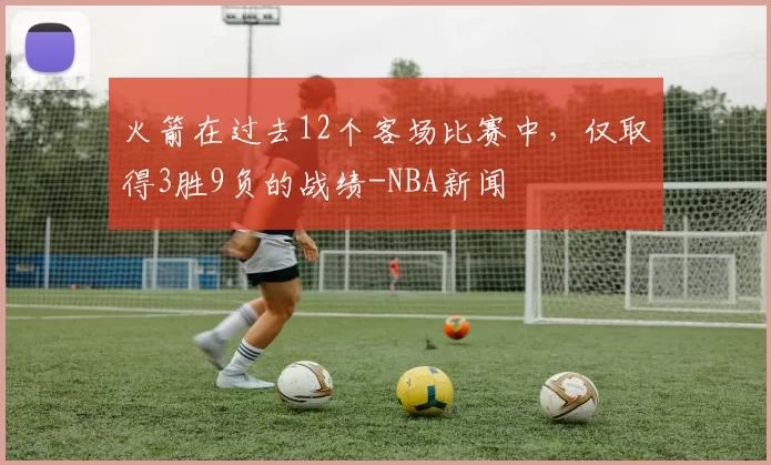 火箭在过去12个客场比赛中,仅取得3胜9负的战绩-NBA新闻