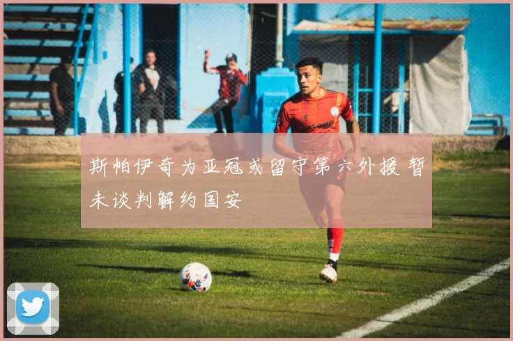 斯帕伊奇为亚冠或留守第六外援 暂未谈判解约国安