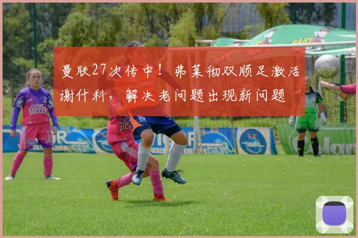 曼联27次传中!弗莱彻双顺足激活谢什科,解决老问题出现新问题