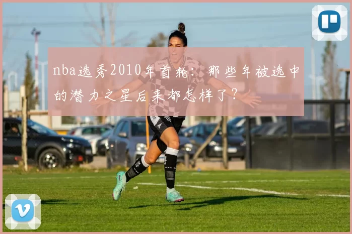 nba选秀2010年首轮：那些年被选中的潜力之星后来都怎样了？