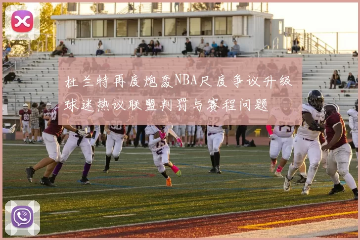 杜兰特再度炮轰NBA尺度争议升级 球迷热议联盟判罚与赛程问题