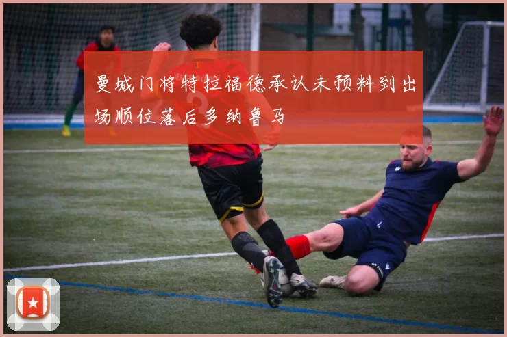 曼城门将特拉福德承认未预料到出场顺位落后多纳鲁马
