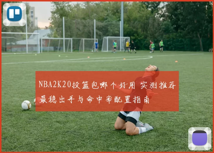 NBA2K20投篮包哪个好用 实测推荐最稳出手与命中率配置指南