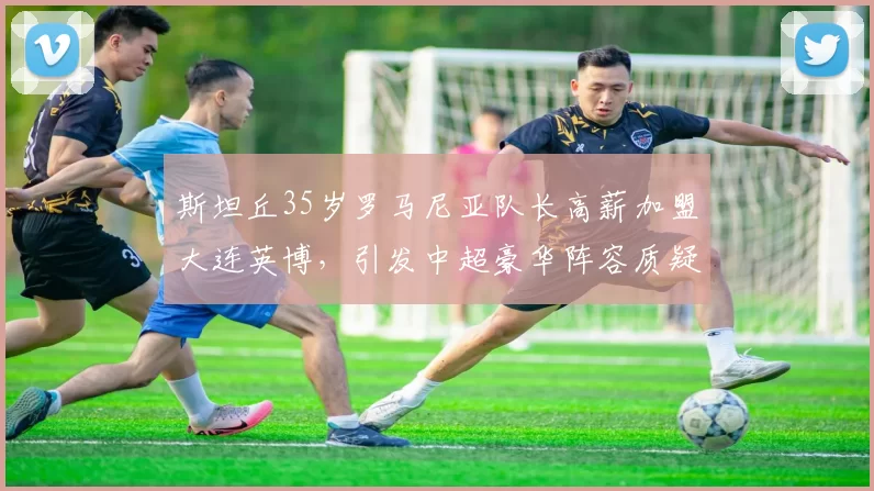 斯坦丘35岁罗马尼亚队长高薪加盟大连英博，引发中超豪华阵容质疑_比赛_威胁_状态