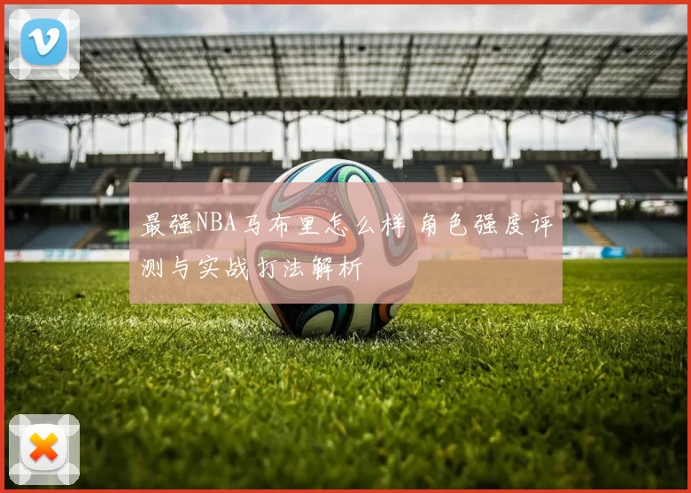 最强NBA马布里怎么样 角色强度评测与实战打法解析