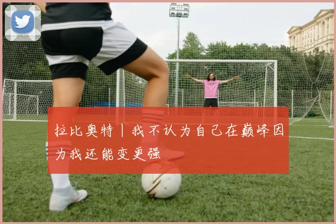 拉比奥特丨我不认为自己在巅峰因为我还能变更强