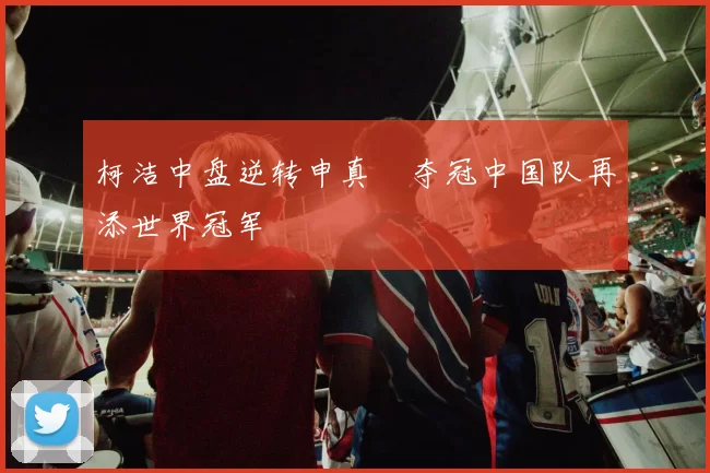 柯洁中盘逆转申真谞夺冠中国队再添世界冠军