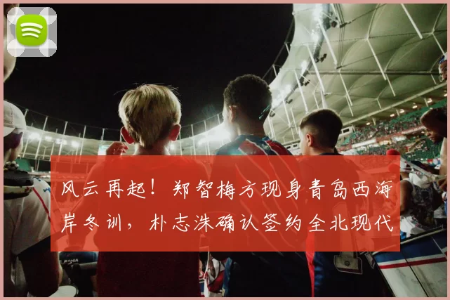 风云再起！郑智梅方现身青岛西海岸冬训，朴志洙确认签约全北现代_广州_教练_中超