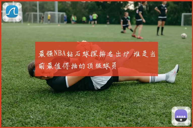 最强NBA钻石球探排名出炉 谁是当前最值得抽的顶级球员