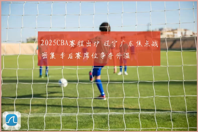 2025CBA赛程出炉 辽宁广东焦点战密集 季后赛席位争夺升温