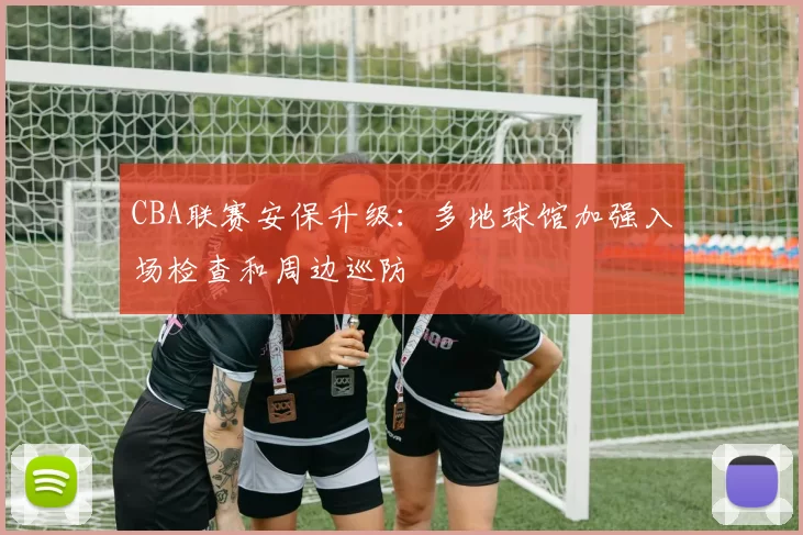 CBA联赛安保升级：多地球馆加强入场检查和周边巡防