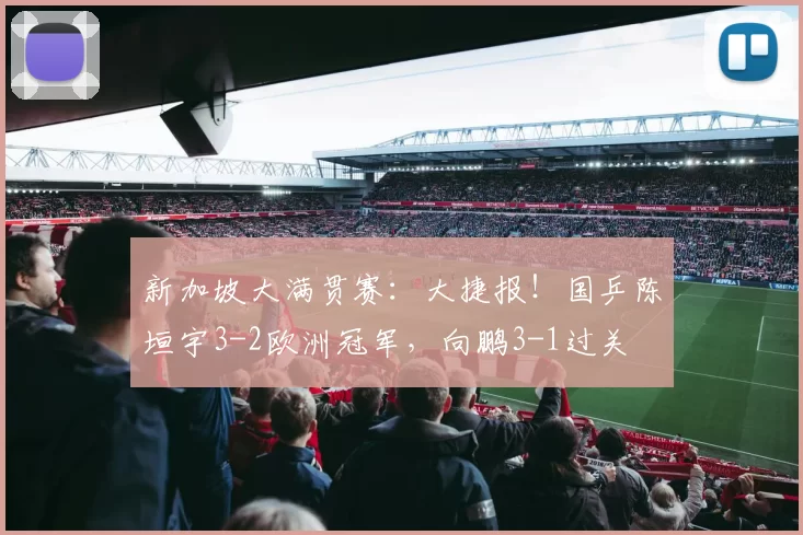 新加坡大满贯赛：大捷报！国乒陈垣宇3-2欧洲冠军，向鹏3-1过关