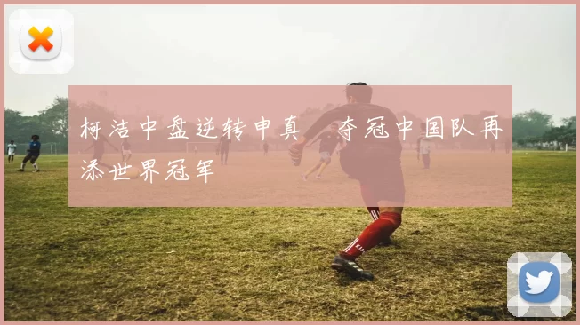 柯洁中盘逆转申真谞夺冠中国队再添世界冠军