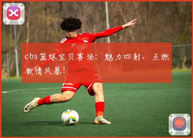cba篮球宝贝赛场：魅力四射，点燃激情风暴！