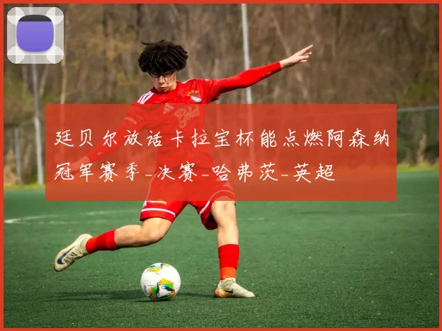 廷贝尔放话卡拉宝杯能点燃阿森纳冠军赛季_决赛_哈弗茨_英超