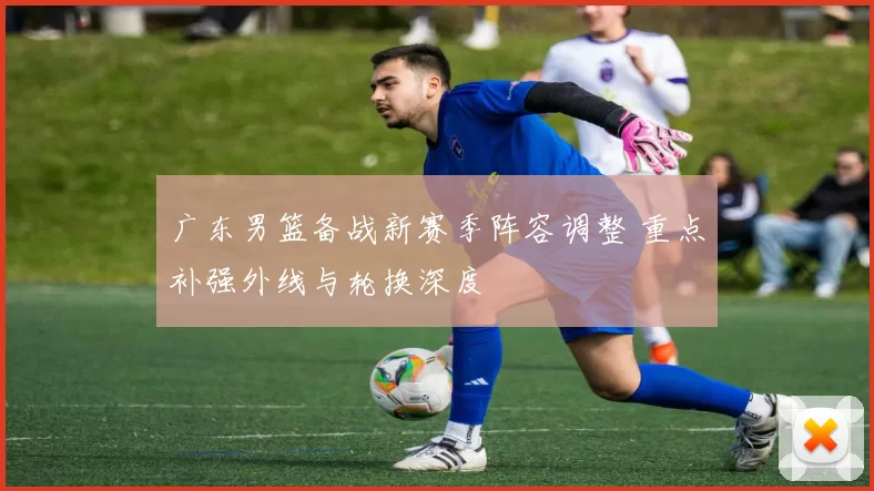 广东男篮备战新赛季阵容调整 重点补强外线与轮换深度