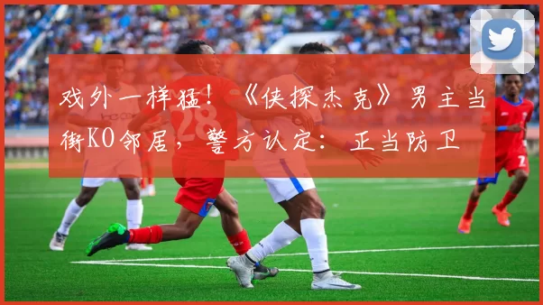 戏外一样猛！《侠探杰克》男主当街KO邻居，警方认定：正当防卫