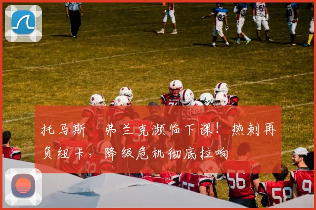 托马斯・弗兰克濒临下课!热刺再负纽卡,降级危机彻底拉响