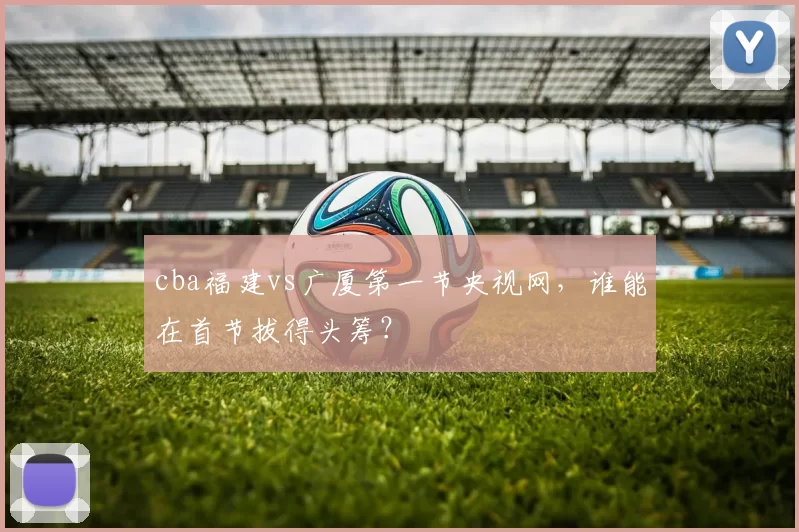 cba福建vs广厦第一节央视网，谁能在首节拔得头筹？