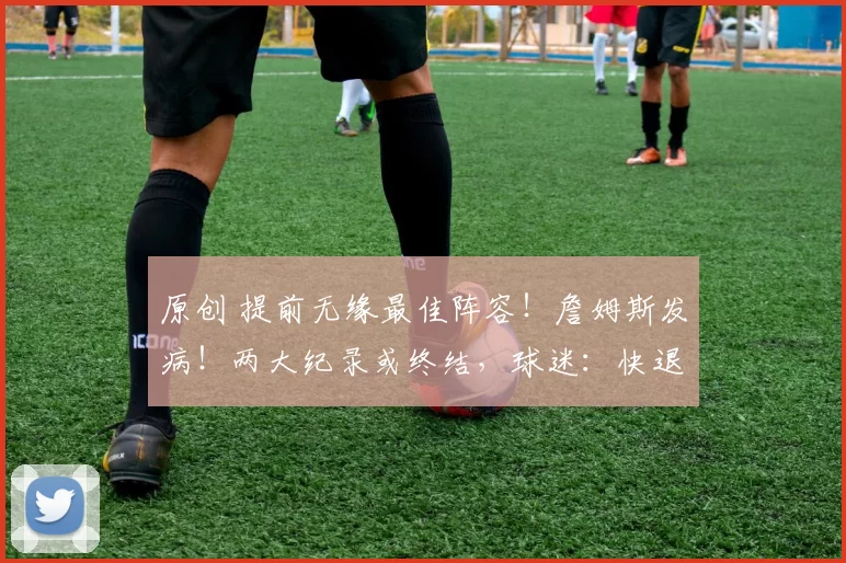 原创 提前无缘最佳阵容！詹姆斯发病！两大纪录或终结，球迷：快退役吧