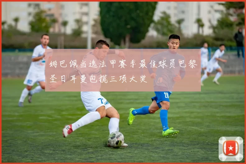 姆巴佩当选法甲赛季最佳球员巴黎圣日耳曼包揽三项大奖