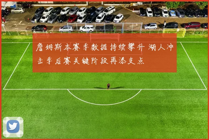 詹姆斯本赛季数据持续攀升 湖人冲击季后赛关键阶段再添支点