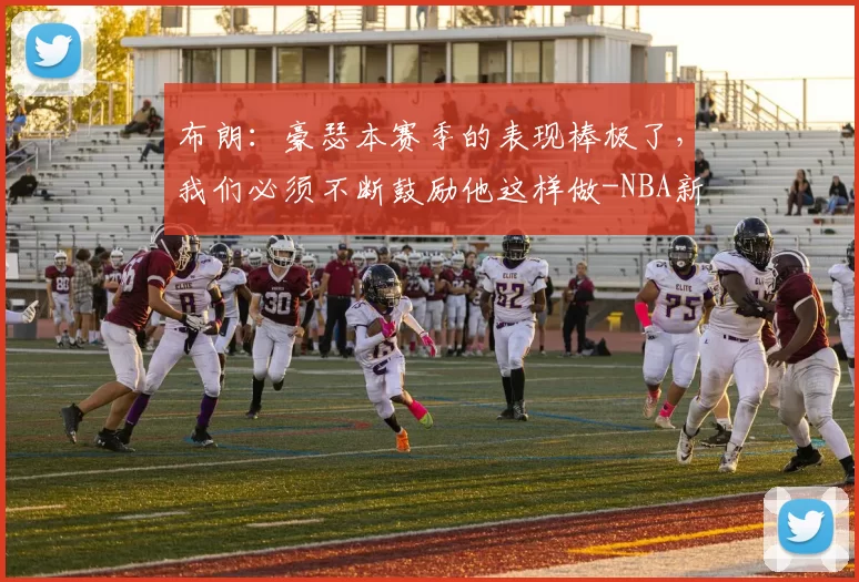 布朗：豪瑟本赛季的表现棒极了，我们必须不断鼓励他这样做-NBA新闻