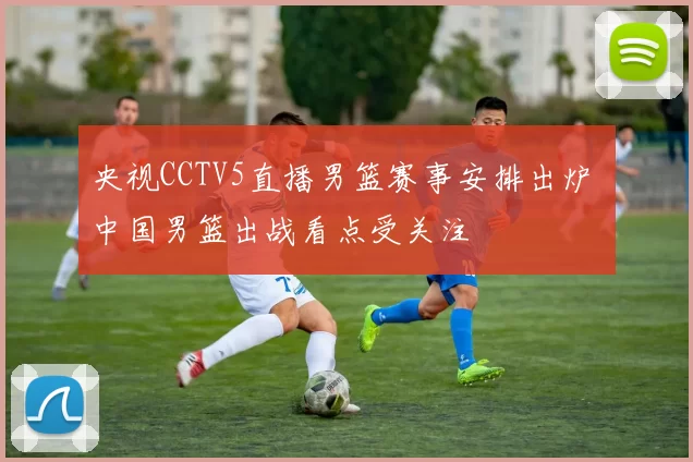 央视CCTV5直播男篮赛事安排出炉 中国男篮出战看点受关注