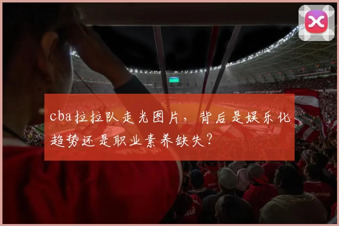 cba拉拉队走光图片，背后是娱乐化趋势还是职业素养缺失？