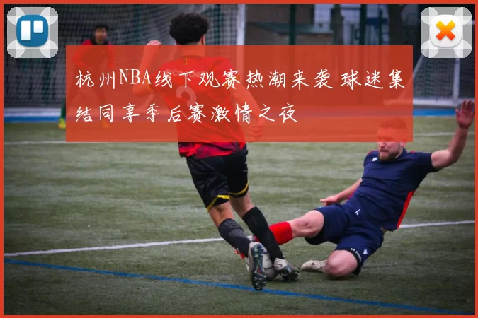 杭州NBA线下观赛热潮来袭 球迷集结同享季后赛激情之夜