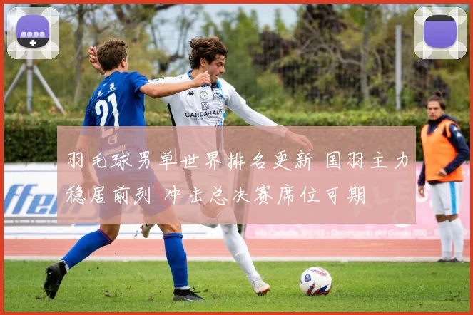 羽毛球男单世界排名更新 国羽主力稳居前列 冲击总决赛席位可期