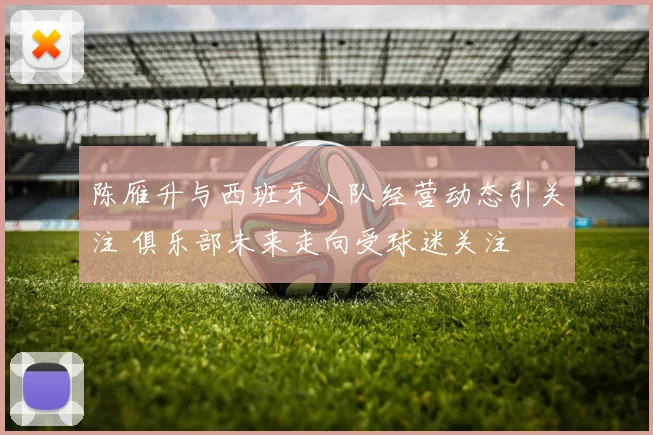 陈雁升与西班牙人队经营动态引关注 俱乐部未来走向受球迷关注