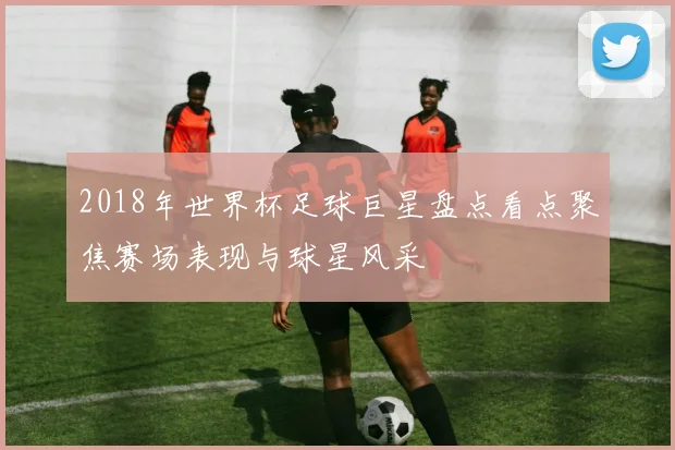 2018年世界杯足球巨星盘点看点聚焦赛场表现与球星风采