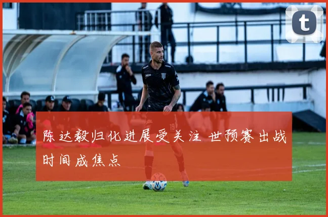 陈达毅归化进展受关注 世预赛出战时间成焦点