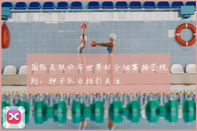 国际足联公布世界杯小组赛抽签规则，种子队分档引关注