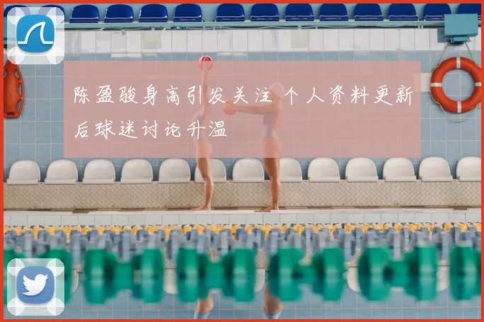 陈盈骏身高引发关注 个人资料更新后球迷讨论升温